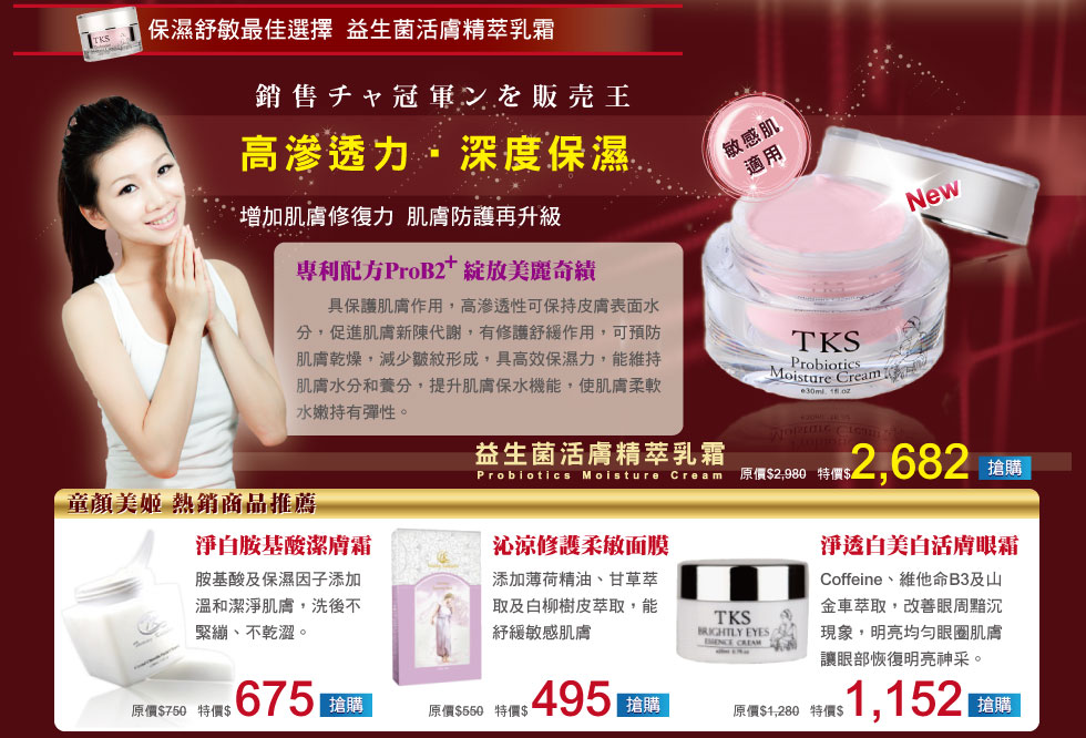 保濕舒敏最佳選擇  益生菌活膚精萃乳霜
            高滲透力 ‧深度保濕
            益生菌活膚精萃乳霜
            增加肌膚修復力  肌膚防護再升級
            專利配方ProB2+   綻放美麗奇績
            具保護肌膚作用，高滲透性可保持皮膚表面水分，促進肌膚新陳代謝，有修護舒緩作用，可預防肌膚乾燥，減少皺紋形成，具高效保濕力，能維持肌膚水分和養分，提升肌膚保水機能，使肌膚柔軟水嫩持有彈性。
            淨白胺基酸潔膚霜
            胺基酸及保濕因子添加，溫和潔淨肌膚，洗後不緊繃、不乾澀。
            沁涼修護柔敏面膜
            添加薄荷精油、甘草萃取及白柳樹皮萃取，能紓緩敏感肌膚淨透白美白活膚眼霜
            Coffeine、維他命B3及山金車萃取，改善眼周黯沉現象，明亮均勻眼圈肌膚，讓眼部恢復明亮神采。