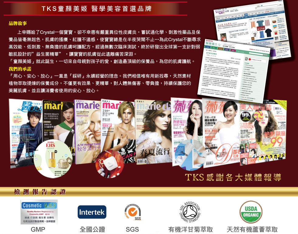 TKS童顏美肌 醫學美容首選品牌
            童顏美姬醫學美容首選品牌
            上帝賜給了Crystal一個寶寶，卻不幸患有嚴重異位性皮膚炎，嘗試過化學、刺激性藥品及保養品皆毫無起色，肌膚的搔癢、紅腫不適感，使寶寶總是在半夜哭鬧不止…為此Crystal不斷尋求高效能、低刺激、無負擔的肌膚呵護配方，經過無數次臨床測試，終於研發出全球第一支針對弱敏肌設計的”益生菌精華” ，讓寶寶的肌膚從此遠離痛苦深淵。
            「童顏美姬」就此誕生，一切來自母親對孩子的愛，創造最頂級的保養品，為您的肌膚護航。
            我們的承諾
            『用心、安心、放心』一直是『綵研』永續經營的理念。我們相信唯有用新找尋，天然素材、植物萃取提煉的保養成分，不僅更有效果、更精華，對人體無傷害、零負擔，持續保護您的美麗肌膚。並且讓消費者使用的安心、放心。
            薇薇、美麗佳人雜誌曝光
            台灣新生報、雅虎新聞曝光
            GMP
            全國公證
            SGS
            有機洋甘菊萃取認證
            天然有機蘆薈萃取 