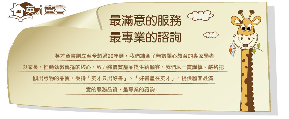 英才童書，最滿意的服務，最專業的諮詢 英才童書創立至今超過20年頭，我們結合了無數關心教育的專家學者與家長，推動幼教傳播的核心，致力將優質產品提供給顧客，我們以一貫謹慎、嚴格把關出版物的品質，秉持「英才只出好書」、「好書盡在英才」，提供顧客最滿意的服務品質，最專業的諮詢。